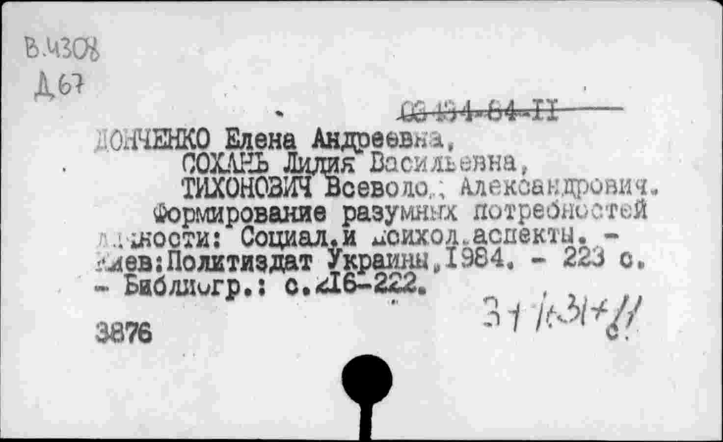 ﻿ЬДад Д67

ОЛЧЕНКО Елена Андреевна,
СОХАЕЬ Лидия Васильевна,
ТИХОНОВИЧ Всеводо,; Александрович.
Формирование разумных потребностей .‘юности: Социал.и цоихол.асдекты.,-глав; Политиздат УкраиныД984. - 223 с.
- Библиигр.: с.Д6-2а2.
3876